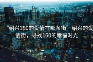 “紹興150的愛情在哪條街”紹興的愛情街，尋找150的幸福時(shí)光