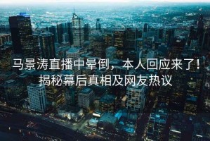 馬景濤直播中暈倒，本人回應來了！揭秘幕后真相及網(wǎng)友熱議