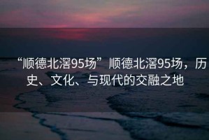 “順德北滘95場(chǎng)”順德北滘95場(chǎng)，歷史、文化、與現(xiàn)代的交融之地
