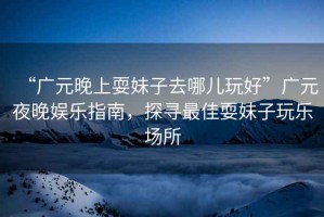 “廣元晚上耍妹子去哪兒玩好”廣元夜晚娛樂指南，探尋最佳耍妹子玩樂場所