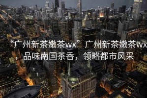 “廣州新茶嫩茶wx”廣州新茶嫩茶wx，品味南國茶香，領(lǐng)略都市風(fēng)采