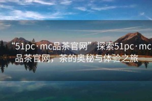 “51pc·mc品茶官網(wǎng)”探索51pc·mc品茶官網(wǎng)，茶的奧秘與體驗(yàn)之旅