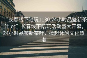 “長春線下陪玩1130.24小時品鑒新茶葉.cc”長春線下陪玩活動盛大開幕，24小時品鑒新茶葉，掀起休閑文化熱潮