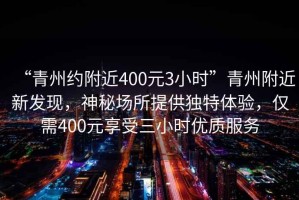 “青州約附近400元3小時”青州附近新發(fā)現(xiàn)，神秘場所提供獨特體驗，僅需400元享受三小時優(yōu)質(zhì)服務(wù)