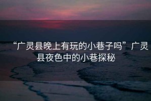 “廣靈縣晚上有玩的小巷子嗎”廣靈縣夜色中的小巷探秘