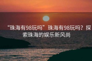 “珠海有98玩嗎”珠海有98玩嗎？探索珠海的娛樂新風(fēng)尚