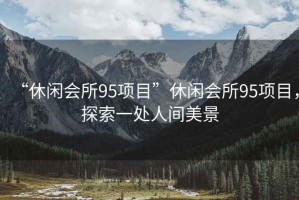 “休閑會(huì)所95項(xiàng)目”休閑會(huì)所95項(xiàng)目，探索一處人間美景