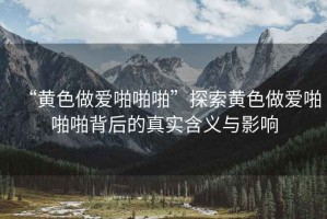 “黃色做愛啪啪啪”探索黃色做愛啪啪啪背后的真實含義與影響
