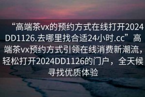 “高端茶vx的預(yù)約方式在線打開2024DD1126.去哪里找合適24小時.cc”高端茶vx預(yù)約方式引領(lǐng)在線消費新潮流，輕松打開2024DD1126的門戶，全天候?qū)ふ覂?yōu)質(zhì)體驗
