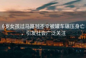 6歲女孩過馬路時不幸被罐車碾壓身亡，引發(fā)社會廣泛關(guān)注