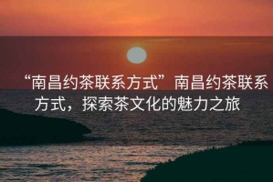 “南昌約茶聯(lián)系方式”南昌約茶聯(lián)系方式，探索茶文化的魅力之旅