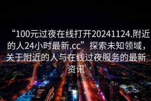 “100元過夜在線打開20241124.附近的人24小時(shí)最新.cc”探索未知領(lǐng)域，關(guān)于附近的人與在線過夜服務(wù)的最新資訊