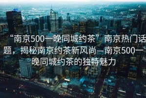 “南京500一晚同城約茶”南京熱門話題，揭秘南京約茶新風尚—南京500一晚同城約茶的獨特魅力