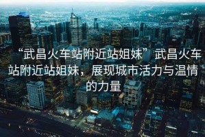 “武昌火車站附近站姐妹”武昌火車站附近站姐妹，展現(xiàn)城市活力與溫情的力量