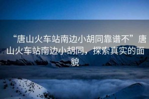 “唐山火車站南邊小胡同靠譜不”唐山火車站南邊小胡同，探索真實(shí)的面貌