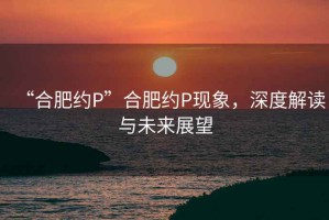 “合肥約P”合肥約P現(xiàn)象，深度解讀與未來展望