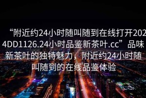 “附近約24小時隨叫隨到在線打開2024DD1126.24小時品鑒新茶葉.cc”品味新茶葉的獨特魅力，附近約24小時隨叫隨到的在線品鑒體驗
