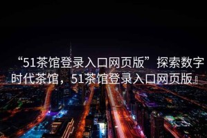 “51茶館登錄入口網(wǎng)頁版”探索數(shù)字時代茶館，51茶館登錄入口網(wǎng)頁版』