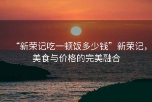 “新榮記吃一頓飯多少錢”新榮記，美食與價(jià)格的完美融合