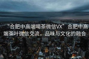 “合肥中高端喝茶微信VX”合肥中高端茶葉微信交流，品味與文化的融合