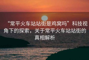 “常平火車站站街是雞窩嗎”科技視角下的探索，關(guān)于常平火車站站街的真相解析