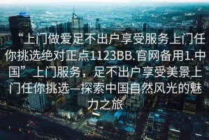 “上門做愛足不出戶享受服務(wù)上門任你挑選絕對正點(diǎn)1123BB.官網(wǎng)備用1.中國”上門服務(wù)，足不出戶享受美景上門任你挑選—探索中國自然風(fēng)光的魅力之旅