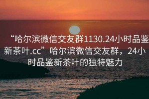 “哈爾濱微信交友群1130.24小時(shí)品鑒新茶葉.cc”哈爾濱微信交友群，24小時(shí)品鑒新茶葉的獨(dú)特魅力