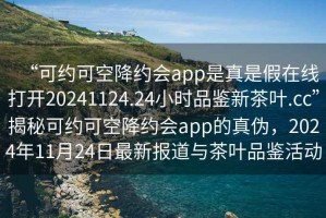 “可約可空降約會(huì)app是真是假在線打開(kāi)20241124.24小時(shí)品鑒新茶葉.cc”揭秘可約可空降約會(huì)app的真?zhèn)危?024年11月24日最新報(bào)道與茶葉品鑒活動(dòng)