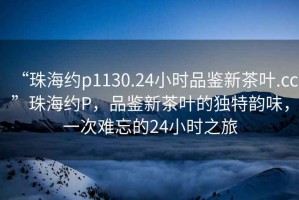 “珠海約p1130.24小時(shí)品鑒新茶葉.cc”珠海約P，品鑒新茶葉的獨(dú)特韻味，一次難忘的24小時(shí)之旅