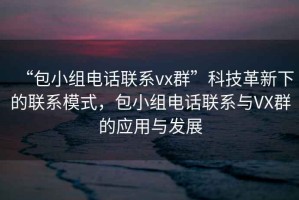“包小組電話聯(lián)系vx群”科技革新下的聯(lián)系模式，包小組電話聯(lián)系與VX群的應(yīng)用與發(fā)展