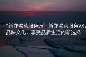 “新鄭喝茶服務(wù)vx”新鄭喝茶服務(wù)VX，品味文化，享受品質(zhì)生活的新選擇