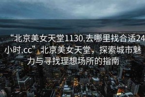 “北京美女天堂1130.去哪里找合適24小時(shí).cc”北京美女天堂，探索城市魅力與尋找理想場所的指南