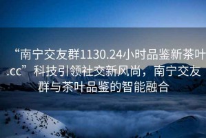 “南寧交友群1130.24小時品鑒新茶葉.cc”科技引領社交新風尚，南寧交友群與茶葉品鑒的智能融合