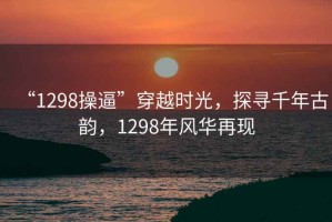 “1298操逼”穿越時光，探尋千年古韻，1298年風華再現(xiàn)