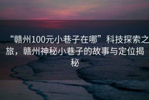 “贛州100元小巷子在哪”科技探索之旅，贛州神秘小巷子的故事與定位揭秘