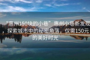 “惠州150塊的小巷”惠州小巷新發(fā)現(xiàn)，探索城市中的秘密角落，僅需150元的美好時光