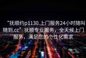 “撫順約p1130.上門服務24小時隨叫隨到.cc”撫順專業(yè)服務，全天候上門服務，滿足您的個性化需求