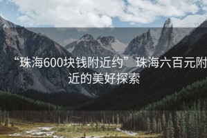 “珠海600塊錢(qián)附近約”珠海六百元附近的美好探索