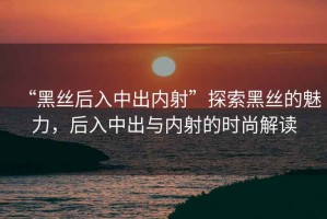 “黑絲后入中出內(nèi)射”探索黑絲的魅力，后入中出與內(nèi)射的時(shí)尚解讀
