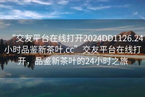 “交友平臺在線打開2024DD1126.24小時品鑒新茶葉.cc”交友平臺在線打開，品鑒新茶葉的24小時之旅