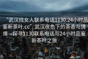 “武漢找女人聯(lián)系電話1130.24小時品鑒新茶葉.cc”武漢夜色下的茶香與情緣—探尋1130聯(lián)系電話與24小時品鑒新茶葉之旅