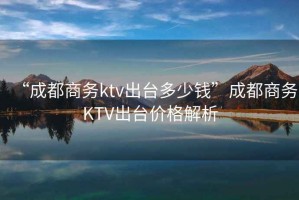 “成都商務(wù)ktv出臺(tái)多少錢”成都商務(wù)KTV出臺(tái)價(jià)格解析