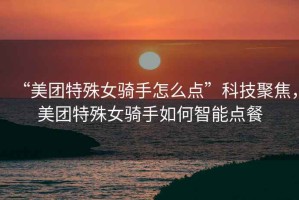 “美團特殊女騎手怎么點”科技聚焦，美團特殊女騎手如何智能點餐