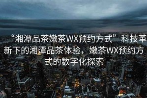 “湘潭品茶嫩茶WX預約方式”科技革新下的湘潭品茶體驗，嫩茶WX預約方式的數(shù)字化探索