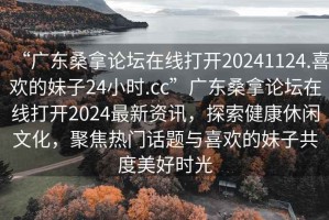 “廣東桑拿論壇在線打開(kāi)20241124.喜歡的妹子24小時(shí).cc”廣東桑拿論壇在線打開(kāi)2024最新資訊，探索健康休閑文化，聚焦熱門話題與喜歡的妹子共度美好時(shí)光