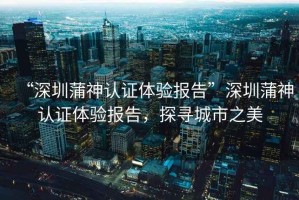 “深圳蒲神認(rèn)證體驗(yàn)報(bào)告”深圳蒲神認(rèn)證體驗(yàn)報(bào)告，探尋城市之美