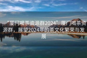 “廈門喝茶資源群2024”廈門喝茶資源群，展望2024年的茶文化繁榮與發(fā)展