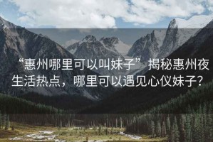 “惠州哪里可以叫妹子”揭秘惠州夜生活熱點(diǎn)，哪里可以遇見心儀妹子？