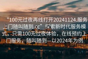 “100元過(guò)夜再線打開(kāi)20241124.服務(wù)上門(mén)隨叫隨到.cc”探索新時(shí)代服務(wù)模式，只需100元過(guò)夜體驗(yàn)，在線預(yù)約上門(mén)服務(wù)，隨叫隨到—以2024年為例
