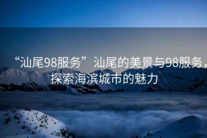 “汕尾98服務”汕尾的美景與98服務，探索海濱城市的魅力